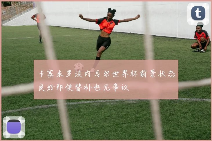 卡塞米罗谈内马尔世界杯前景状态良好即使替补也无争议