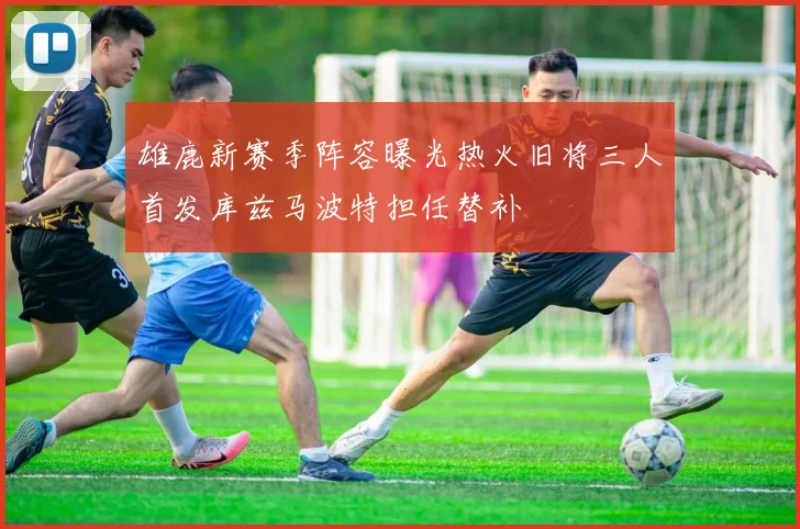 雄鹿新赛季阵容曝光热火旧将三人首发库兹马波特担任替补