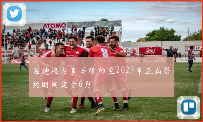 吕迪格与皇马续约至2027年正式签约时间定于6月