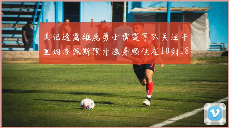 美记透露雄鹿勇士雷霆等队关注卡里姆洛佩斯预计选秀顺位在10到18之间
