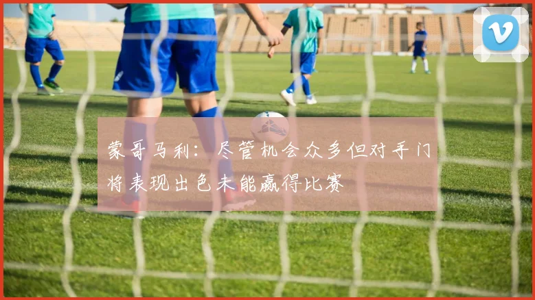 蒙哥马利：尽管机会众多但对手门将表现出色未能赢得比赛