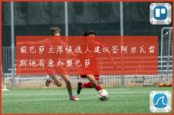 前巴萨主席候选人建议签阿尔瓦雷斯他有意加盟巴萨