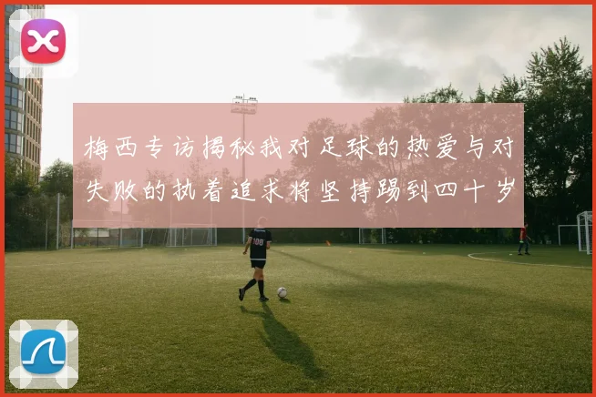 梅西专访揭秘我对足球的热爱与对失败的执着追求将坚持踢到四十岁