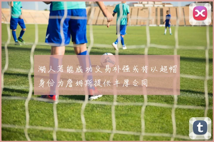 湖人若能成功交易补强或将以超帽身份为詹姆斯提供丰厚合同