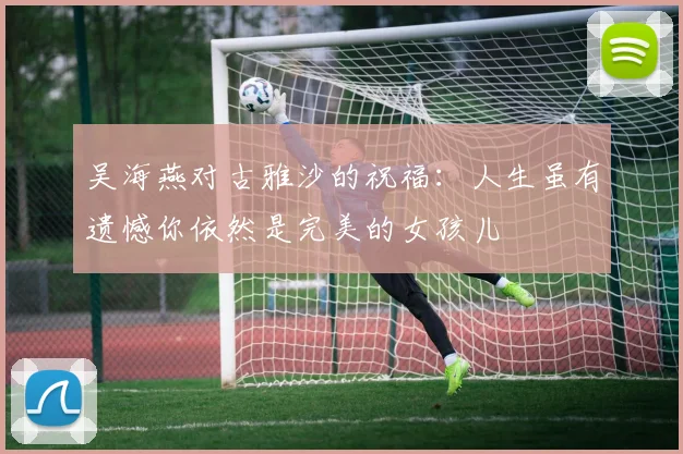 吴海燕对古雅沙的祝福：人生虽有遗憾你依然是完美的女孩儿